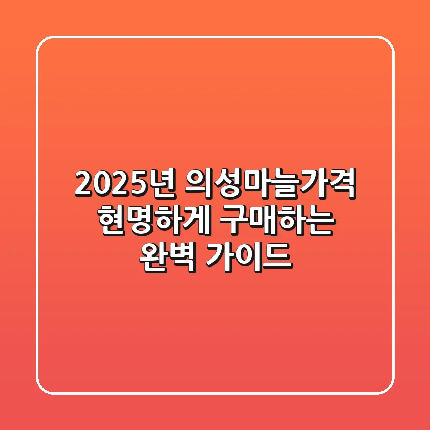 2025년 의성마늘가격, 현명하게 구매하는 완벽 가이드