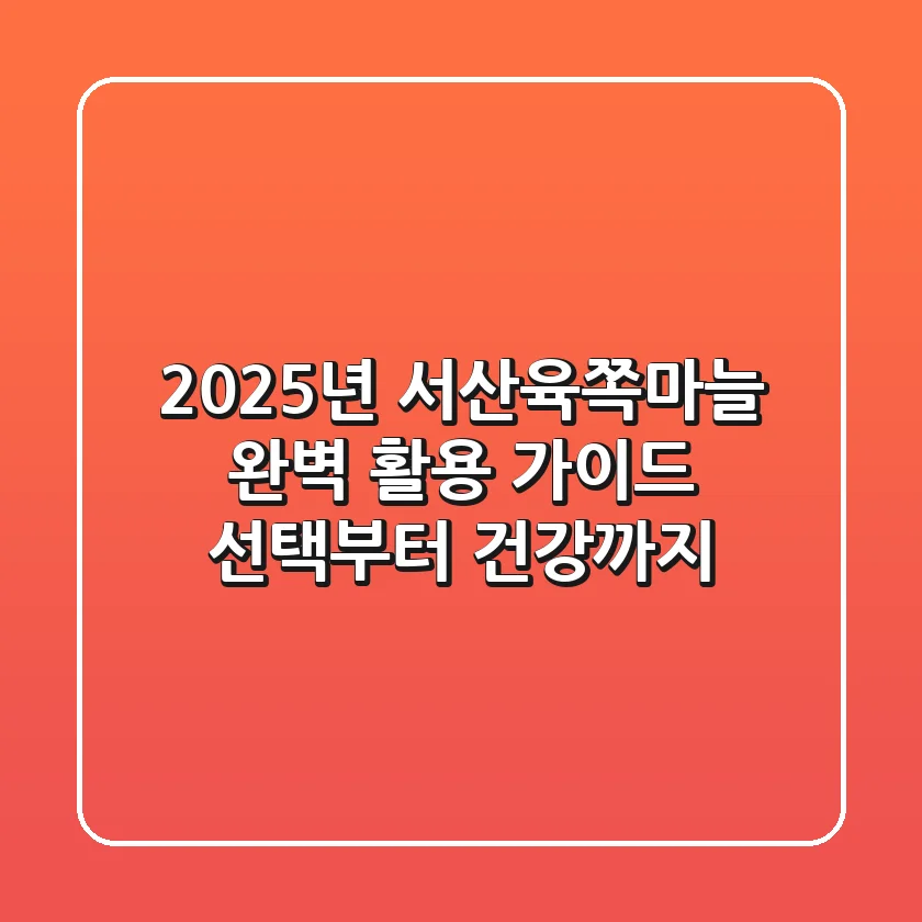 2025년 서산육쪽마늘 완벽 활용 가이드: 선택부터 건강까지